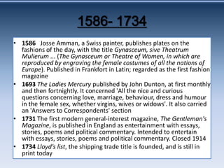 1586- 1734 • 1586 Josse Amman, a Swiss painter, publishes plates on the fashions of the day, with the title Gynasceum, sive Theatrum Mulierum ... (The Gynasceum or Theatre of Women, in which are reproduced by engraving the female costumes of all the nations of Europe). Published in Frankfort in Latin; regarded as the first fashion magazine • 1693 The Ladies Mercury published by John Dunton, at first monthly and then fortnightly. It concerned 'All the nice and curious questions concerning love, marriage, behaviour, dress and humour in the female sex, whether virgins, wives or widows'. It also carried an 'Answers to Correspondents' section • 1731 The first modern general-interest magazine, The Gentleman's Magazine, is published in England as entertainment with essays, stories, poems and political commentary. Intended to entertain with essays, stories, poems and political commentary. Closed 1914 • 1734 Lloyd’s list, the shipping trade title is founded, and is still in print today 