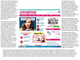 Colours used in the homepage are 
red and pink, these are the main 
colours on the homepage. The 
institution may have done this to 
appeal to the target audience. 
Their target audience is young 
teenage females so the colours are 
associated with young females. 
Also purple and pink are seen as 
very young colours, this may 
indicate the magazine is full of girly 
gossip which will appeal to the 
target audience. 
The mast head uses a serif font, 
this makes the page look formal 
making the audience feel like 
this homepage is serious and 
their news values are true. 
However, the mast head font is 
designed in a way that it has a 
mixture of both serif and san 
serif font, this will show the 
magazine is a calm homepage 
and to show that their 
homepage is aimed to a young 
female target audience. Overall 
the homepage uses a san serif 
font, this is because the 
homepage is aimed at a young 
audience, this makes the page 
look informal and interesting. 
The language used on the 
magazine is informal, this is 
because they use rhetorical 
questions and basic English, this 
will appeal to the target audience 
as they can read the magazine 
easily, they can also understand 
the homepage making it 
interesting for them. Using 
informal language also makes the 
page look young and fresh. 
Seventeen represent women as 
being objects and they have to be 
beautiful. For instance you see ‘girl 
refined ugly’, also ‘look holiday 
hot’ shows women as being 
beautiful. This will appeal to the 
target audience as they will find 
them beautiful . Also the target 
audience may want tips on beauty. 
The target audience for the 
magazine is young teenage girls 
who are into fashion and beauty. 
This is because the colours are all 
pink which are stereotypically 
associated with girls. Also the 
written language they have used is 
informal, this will appeal to a 
younger audience as it is easier to 
read, also this will create a younger 
image for the magazine. 
On the layout of the homepage the masthead is the first item you will see on the page, the institution may have done this because they want the 
target audience to know their magazine is called seventeen, therefore this will create brand image for the magazine. There is a banner of links to 
different sections of the newspaper, fie example fashion and beauty, this will give the target audience an insight of what is on their magazine and the 
audience can pick and choose which section they want to visit. Also on the homepage there is different sections on the magazine, for instance most 
popular, this will show the target audience what other viewers are reading, this may interest the audience to read what everyone else is reading. 
