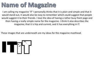 I am calling my magazine ‘IT’ I personally thinks that it is plain and simple and that it 
would stand out, it would also be easy to remember which could suggest that people 
would suggest it to their friends. I love the idea of having a rather busy front page and 
then having a really simple name for the magazine. I think it also describes the 
magazine; that it is hip and current, and it has everything in IT. 
These images that are underneath are my ideas for the magazine masthead. 
 