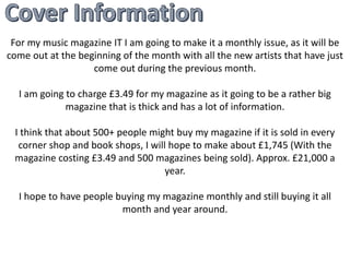 For my music magazine IT I am going to make it a monthly issue, as it will be 
come out at the beginning of the month with all the new artists that have just 
come out during the previous month. 
I am going to charge £3.49 for my magazine as it going to be a rather big 
magazine that is thick and has a lot of information. 
I think that about 500+ people might buy my magazine if it is sold in every 
corner shop and book shops, I will hope to make about £1,745 (With the 
magazine costing £3.49 and 500 magazines being sold). Approx. £21,000 a 
year. 
I hope to have people buying my magazine monthly and still buying it all 
month and year around. 
 