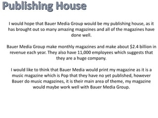 I would hope that Bauer Media Group would be my publishing house, as it 
has brought out so many amazing magazines and all of the magazines have 
done well. 
Bauer Media Group make monthly magazines and make about $2.4 billion in 
revenue each year. They also have 11,000 employees which suggests that 
they are a huge company. 
I would like to think that Bauer Media would print my magazine as it is a 
music magazine which is Pop that they have no yet published, however 
Bauer do music magazines, it is their main area of theme, my magazine 
would maybe work well with Bauer Media Group. 
