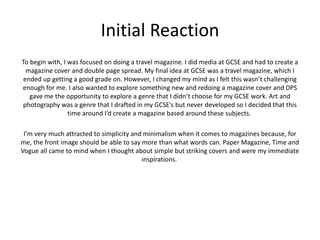 Initial Reaction
To begin with, I was focused on doing a travel magazine. I did media at GCSE and had to create a
magazine cover and double page spread. My final idea at GCSE was a travel magazine, which I
ended up getting a good grade on. However, I changed my mind as I felt this wasn’t challenging
enough for me. I also wanted to explore something new and redoing a magazine cover and DPS
gave me the opportunity to explore a genre that I didn’t choose for my GCSE work. Art and
photography was a genre that I drafted in my GCSE’s but never developed so I decided that this
time around I’d create a magazine based around these subjects.
I’m very much attracted to simplicity and minimalism when it comes to magazines because, for
me, the front image should be able to say more than what words can. Paper Magazine, Time and
Vogue all came to mind when I thought about simple but striking covers and were my immediate
inspirations.
 