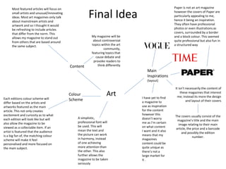 Final Idea
Art
Main
Inspirations
(layout)
Paper is not an art magazine
however the covers of Paper are
particularly appealing to me,
hence it being an inspiration.
They often have professional
photos or even illustrations as
covers, surrounded by a border
and a block colour. This seemed
quite professional but also fun in
a structured way
It isn’t necessarily the content of
these magazines that interest
me; instead its more the design
and layout of their covers
The covers usually consist of the
magazine’s title and the main
image relating to their main
article, the price and a barcode
and possibly the edition
number.
I have yet to find
a magazine to
use as inspiration
for the content
however this
doesn’t worry
me as I’m certain
on what content
I want and it also
means that my
magazines
content could be
quite unique as
there’s not a
large market for
it .
Content
My magazine will be
about controversial
topics within the art
community,
featuring topics that
cause debate and
provoke readers to
think differently
Most featured articles will focus on
small artists and unusual/innovating
ideas. Most art magazines only talk
about mainstream artists and
artwork and so I thought it would
be refreshing to include articles
that differ from the norm. This
allows my magazine to stand out
from others that are based around
the same subject.
Each editions colour scheme will
differ based on the artists and
artworks featured as the main
article. This not only creates
excitement and curiosity as to what
each edition will look like but will
also allow the magazine to be
viewed as a collectable item. If an
artist is featured that the audience
is a big fan of, the matching colour
scheme will make it feel
personalised and more focused on
the main subject.
Colour
Scheme
A simplistic,
professional font will
be used. This will
mean the text and
the picture can work
in harmony, instead
of one achieving
more attention than
the other. This also
further allows the
magazine to be taken
seriously
 