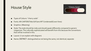 House Style
■ Types of Colours: “cherry soda”
■ Fonts: AR CARTER(Title) Gill Sans MT Condensed(Cover-lines)
■ Graphics: (Meaning)
■ Style:The style should be indie and should speak differently compared to generic
magazines.The culturally sophisticated will benefit from this because the conventions
that will be involved in this.
■ Layout: (I can explain with diagram)
■ Name: DISTINCT- distinguished as not being the same; not identical; separate
 