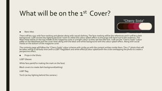 What will be on the 1st Cover?
■ Basic Idea:
There will be a guy with face marking and glasses along with casual clothing.The face marking will be the references and it will be a dark
background. I will use low key lighting because I want to utilise the colour splash effect so the props will stand out to the audience.The
Mast Head will be on the top middle of the magazine cover in a bright colour so they see the title first. I will use the “Cherry Soda” Colour
pallet on the Masthead and the cover-lines along with the black and white background with the colour splash effect. Along with social
media on the bottom of the magazine cover
The contents page will follow the “Cherry Soda” colour scheme with circles as with the content written inside them.The 2nd photo that will
be taken will be a full body shot (with a LGBT Flag)(black and white effect)(Colour splash)with the circle overlapping the photo to create a
perspective effect.
■ Props in the Shots:
LGBT Glasses
White face paint(For making the mark on the face)
Black covers to create dark background(setting)
LGBT flag
Torch (as key lighting behind the camera.)
 