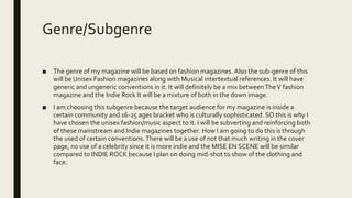 Genre/Subgenre
■ The genre of my magazine will be based on fashion magazines. Also the sub-genre of this
will be Unisex Fashion magazines along with Musical intertextual references. It will have
generic and ungeneric conventions in it. It will definitely be a mix betweenTheV fashion
magazine and the Indie Rock It will be a mixture of both in the down image.
■ I am choosing this subgenre because the target audience for my magazine is inside a
certain community and 16-25 ages bracket who is culturally sophisticated. SO this is why I
have chosen the unisex fashion/music aspect to it. I will be subverting and reinforcing both
of these mainstream and Indie magazines together. How I am going to do this is through
the used of certain conventions.There will be a use of not that much writing in the cover
page, no use of a celebrity since it is more indie and the MISE EN SCENE will be similar
compared to INDIE ROCK because I plan on doing mid-shot to show of the clothing and
face.
 