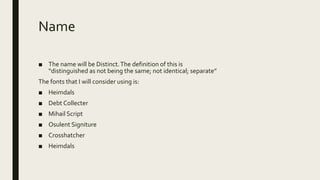 Name
■ The name will be Distinct.The definition of this is
“distinguished as not being the same; not identical; separate”
The fonts that I will consider using is:
■ Heimdals
■ Debt Collecter
■ Mihail Script
■ Osulent Signiture
■ Crosshatcher
■ Heimdals
 