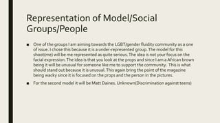 Representation of Model/Social
Groups/People
■ One of the groups I am aiming towards the LGBT/gender fluidity community as a one
of issue. I chose this because it is a under-represented group.The model for this
shoot(me) will be me represented as quite serious.The idea is not your focus on the
facial expression.The idea is that you look at the props and since I am aAfrican brown
being it will be unusual for someone like me to support the community. This is what
should stand out because it is unusual.This again bring the point of the magazine
being wacky since it is focused on the props and the person in the pictures.
■ For the second model it will be Matt Daines. Unknown(Discrimination against teens)
 