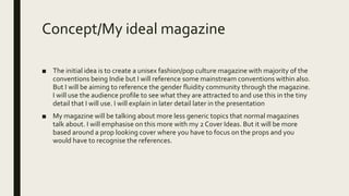 Concept/My ideal magazine
■ The initial idea is to create a unisex fashion/pop culture magazine with majority of the
conventions being Indie but I will reference some mainstream conventions within also.
But I will be aiming to reference the gender fluidity community through the magazine.
I will use the audience profile to see what they are attracted to and use this in the tiny
detail that I will use. I will explain in later detail later in the presentation
■ My magazine will be talking about more less generic topics that normal magazines
talk about. I will emphasise on this more with my 2 Cover Ideas. But it will be more
based around a prop looking cover where you have to focus on the props and you
would have to recognise the references.
 