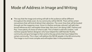 Mode of Address in Image andWriting
■ The way that the image and writing will talk to the audience will be different
throughout the whole cover. As my community will be NICHE.There will be certain
conventions that will kind of attract their attention.The cover-lines that will be located
through out the magazine cover. Since it is fashion and pop cultured I will add inter-
texual references but I will explain those later. But since I am doing LGBT, Fashion and
Pop. I have plenty of choice of what to add.This is linked in with the content. I will
mention popular fashion designers who have helped the LGBT/Gender fluidity
community and give homage to them and to the pop artists that have helped this
certain community.This is hpw I will address the NICHE people in the AB community.
The image is much more complex and will explain later in the presentation.
 