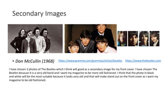 Secondary Images
• Don McCullin (1968) https://www.grammy.com/grammys/artists/beatles https://www.thebeatles.com
I have chosen 3 photos of The Beatles which I think will good as a secondary image for my front cover. I have chosen The
Beatles because it is a very old band and I want my magazine to be more old fashioned. I think that the photo in black
and white will be the most suitable because it looks very old and that will make stand out on the front cover as I want my
magazine to be old fashioned.
 