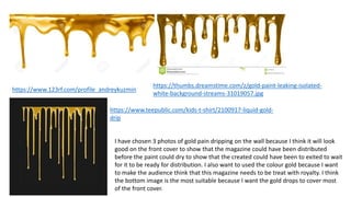 https://www.123rf.com/profile_andreykuzmin
https://thumbs.dreamstime.com/z/gold-paint-leaking-isolated-
white-background-streams-31019057.jpg
https://www.teepublic.com/kids-t-shirt/2100917-liquid-gold-
drip
I have chosen 3 photos of gold pain dripping on the wall because I think it will look
good on the front cover to show that the magazine could have been distributed
before the paint could dry to show that the created could have been to exited to wait
for it to be ready for distribution. I also want to used the colour gold because I want
to make the audience think that this magazine needs to be treat with royalty. I think
the bottom image is the most suitable because I want the gold drops to cover most
of the front cover.
 