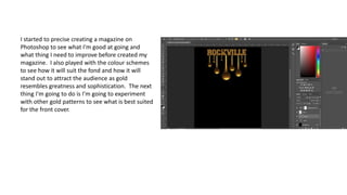 I started to precise creating a magazine on
Photoshop to see what I'm good at going and
what thing I need to improve before created my
magazine. I also played with the colour schemes
to see how it will suit the fond and how it will
stand out to attract the audience as gold
resembles greatness and sophistication. The next
thing I'm going to do is I'm going to experiment
with other gold patterns to see what is best suited
for the front cover.
 
