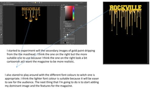 I started to experiment will the secondary images of gold paint dripping
from the the masthead. I think the one on the right but the more
suitable one to use because I think the one on the right look a bit
cartoonish ad I want the magazine to be more realistic.
I also stared to play around with the different font colours to witch one is
appropriate. I think the lighter font colour is suitable because it will be easer
to see for the audience. The next thing that I'm going to do is to start adding
my dominant image and the features for the magazine.
 