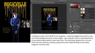 I started to create my fin draft for my magazine. I used the polygon lasso tool to crop
out all the background areas on the images. I also used the ruler to create bleed lines
to see where exactly where I want text to be. The next thing going to do is try and
finish my front cover by creating a plug and to start implementing my secondary
image for my front cover.
 