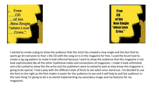 I started to create a plug to show the audience that the artist has created a new single and the fact that he
wants go let everyone to hear s the CD with the song on is in the magazine for free. I used the brush tool to
create a zig zag pattern to make it look informal because I want to show the audience that this magazine is not
look sophisticated like all the other traditional codes and convections of magazines. I made it look unfinished
and a bit rushed to show the the artist and the publishers were to exited to wait as they know this magazine is
going to be special. I had a play with the different style of fonts to see witch ones stand out. I've decided to use
the font on the right as the font makes it easier for the audience to see and it will help to pull the audience in.
the next thing I'm going to do is to stared implementing my secondary image and my features for my
magazines.
 