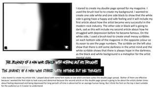 I stared to create my double page spread for my magazine. I
used the brush tool to to create my background. I wanted to
create one side white and one side black to show that the white
side is going have a happy and safe feeling and it will include my
first article about how the artist became very successful in the
modern rock industry. The other side in black will is going to
dark, sad as this will include my second article about how he
struggled with depression before he became famous. On the
white side, I used a brush tool to create small messy scribbles
on each bottom side of the magazine in the opposite colour so
its easer to see the page numbers. The scribble on the left also
show that there is still some darkness in the artist mind and the
white scribble shows that there is always hope in the darkness.
as the black and white background is a metaphor for the artist
mental state.
I also stared to create my article title. I played about with some font styles to see witch one best suites the double page spread. Bother of them are effective
because I wanted the font style to look scary and abnormal because the second article on the double page spread is going to be about the artists darker times
about feeling depressed and being depressed for long period's of time is abnormal for an average human being. But I think the font on the top is best suitable
for the audience as it it easier to understand.
 