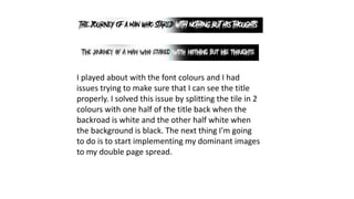 I played about with the font colours and I had
issues trying to make sure that I can see the title
properly. I solved this issue by splitting the tile in 2
colours with one half of the title back when the
backroad is white and the other half white when
the background is black. The next thing I'm going
to do is to start implementing my dominant images
to my double page spread.
 
