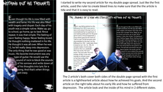 I started to write my second article for my double page spread. Just like the first
article, used the ruler to create bleed lines to make sure that the the article is
tidy and that it is easy to read.
The 2 article's both cover both sides of the double page spread with the first
article is a lighthearted article about how he achieved his goals. And the second
article on the right talks about his early life and how he suffered from
depression. The article look and the inside of his mind in 2 different states.
 