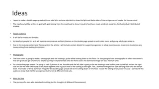 Ideas
• I want to make a double page spread with one side light and one side dark to show the light and darks sides of the rock genre and maybe the human mind.
• The masthead will be written in gold with gold oozing from the masthead to show it could of just been made amid not ready for distribution but it distributed
anyway.
• Target audience
• It will be for males and females.
• Its ideally or people 18+ as it will explore some mature and dark themes on the double page spread on with older teens and young adults can relate to.
• Due to the mature content and themes within the article, I will include contact details for supportive agencies to allow readers access to services to address any
issues arising from reading the content.
• Photography
• The front cover is going to make a photograph with me holding a guitar while looking down at the floor. I’m also going to have photographs of other instrument's
that will gradually get smaller and smaller as they in implemented onto the front cover. The dominant image will be a medium shot.
• For the double page spread I'm going to have 2 photos of me. Possible and the left side is going to be me holding a rose looking over to the left and on the right
side will be me with fake blood on my hand together with a guitar next to me looking to the right. The 2 dominant images will both be long shots and will be eye
level. The model of the 2 dominant image for the double page spread will be me sitting down on the floor. I want the sitting down poses because I want to let the
audience know that it’s the same person but he's in 2 different mind sets.
• Main Sell line
• The journey of a man who stated with nothing but his thoughts.(A Billboard Phenomenon)
 