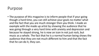 Purpose
• The purpose of this magazine is to inform people that if your going
though a hard time, you can still achieve your goals no matter what
and the fact that you are much stronger then you think. I made an
example with the made up artist by showing the audience that he
was going through a very hard time with anxiety and depression and
because he stayed strong, he is now an icon in not just rock, but
music as a whole. The fact that he is a normal human being shows the
audience that they are not much different to him and that the fact
that he can do it, they can.
 