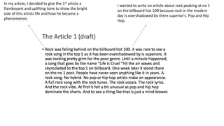 In my article, I decided to give the 1st article a
flamboyant and uplifting tone to show the bright
side of this artists life and how he became a
phenomenon.
I wanted to write an article about rock peaking at no 1
on the billboard hot 100 because rock in the modern
day is overshadowed by there superior's. Pop and Hip
Hop.
 