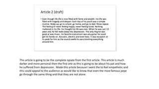 This article is going to be the complete opiate from the first article. This article is much
darker and more personal then the first one as this is going to be about his pat and how
he suffered from depression. Made this article because I want the to feel empathetic and
this could appeal to the audience as would like to know that even the most famous pepe
go through the same thing and that they are not alone.
 
