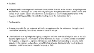 • Purpose
• The purpose for this magazine is to inform the audience that this made up artist was going throw
a hard time as a teenager but came over it by letting his thoughts out via lyric's or rock tunes and
verses. It will also be a score entertainment as the audience can read about other artist in the
magazine and they could be interested in reading about the main artists story.
• Psychographic
• The psychographic for my magazine will be for strugglers as the the artist went through a hard
time before becoming famous and he used rock as an escape.
• I have decided that my magazine is going to be print because rock was at its peak back in the 60s-
90s and digital was not a main scarce of entertainment for music so I think it will be suitable for
my magazine to be print as a prefer more classic rock. Today, vinyl is starting to become more
popular in the medium and vinyl was one of the first physical distributions for music and print
magazines could become more popular because of that.
 