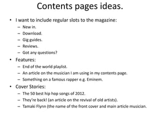 Contents pages ideas.
• I want to include regular slots to the magazine:
   –   New in.
   –   Download.
   –   Gig guides.
   –   Reviews.
   –   Got any questions?
• Features:
   – End of the world playlist.
   – An article on the musician I am using in my contents page.
   – Something on a famous rapper e.g. Eminem.
• Cover Stories:
   – The 50 best hip hop songs of 2012.
   – They’re back! (an article on the revival of old artists).
   – Tamaki Flynn (the name of the front cover and main article musician.
 