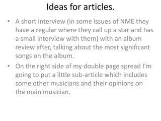 Ideas for articles.
• A short interview (in some issues of NME they
  have a regular where they call up a star and has
  a small interview with them) with an album
  review after, talking about the most significant
  songs on the album.
• On the right side of my double page spread I’m
  going to put a little sub-article which includes
  some other musicians and their opinions on
  the main musician.
 