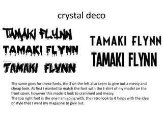 crystal deco




The same goes for these fonts, the 3 on the left also seem to give out a messy and
cheap look. At first I wanted to match the font with the t-shirt of my model on the
front cover, however this made it look to crammed and messy.
The top right font is the one I am going with, the retro look to it helps with the idea
of style that I want my magazine to give out.
 
