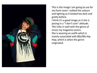 This is the image I am going to use for
my front cover. I edited the colours
and lighting as it looked too dark and
grotty before.
I think it’s a good image as it she is
posing in a “I don’t care” attitude.
This links in well with the genre of
music my magazine covers.
She is wearing an outfit which is
mainly associated with 80s/90s Hip-
Hop, which is when the genre
originated.
 