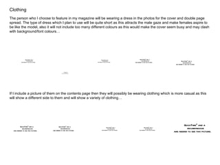 Clothing The person who I choose to feature in my magazine will be wearing a dress in the photos for the cover and double page spread. The type of dress which I plan to use will be quite short as this attracts the male gaze and make females aspire to be like the model, also it will not include too many different colours as this would make the cover seem busy and may clash with background/font colours… If I include a picture of them on the contents page then they will possibly be wearing clothing which is more casual as this will show a different side to them and will show a variety of clothing… 