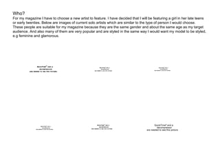 Who? For my magazine I have to choose a new artist to feature. I have decided that I will be featuring a girl in her late teens or early twenties. Below are images of current solo artists which are similar to the type of person I would choose. These people are suitable for my magazine because they are the same gender and about the same age as my target audience. And also many of them are very popular and are styled in the same way I would want my model to be styled, e.g feminine and glamorous. 