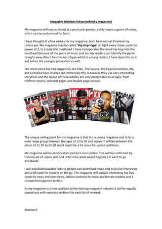 Magazine Ideology (Ideas behind a magazine)

My magazine will not be aimed at a particular gender, as hip-hop is a genre of music,
which can be customized for both.

I have thought of a few names for my magazine, but I have not yet finalized my
choice yet. My magazine may be called ‘Hip Hop Hype’ straight away I have used the
power of 3, to create this masthead. I have incorporated the word hip-hop into the
masthead because of the genre of music and so new readers can identify the genre
straight away.Also it has the word hype which is a slang dialect, I have done this so it
will entice the younger generation as well.

The most iconic hip-hop magazines like Vibe, The Source, Hip Hop Connection, XXL
and Complex have inspired me immensely this is because they use very interesting
storylines and the layout of there articles are very presentable to all ages, from
thefront covers, contents pages and double page spreads.




The unique selling point for my magazine is that it is a unisex magazine and is for a
wide range group between the ages of 13 to 35 and above. It will be between the
prices of £1.50 to £2.50 and it might be a bit more for special additions.

My magazine will be an important product incirculation.This will be confirmed by
theamount of copies sold and determine what would happen if it were to go
worldwide.

I will add downloadable links so people can download music and exclusive interviews
and a QR code for readers on the go. The magazine will include interesting hip-hop
celebrity news and interviews, fashion sections for male and female readers and a
competitions/games section.

As my magazine is a new addition to the hip hop magazine industry it will be equally
spaced out with separate sections for each bit of interest.




Shanice.S
 