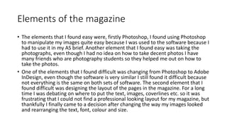 Elements of the magazine
• The elements that I found easy were, firstly Photoshop, I found using Photoshop
to manipulate my images quite easy because I was used to the software because I
had to use it in my AS brief. Another element that I found easy was taking the
photographs, even though I had no idea on how to take decent photos I have
many friends who are photography students so they helped me out on how to
take the photos.
• One of the elements that I found difficult was changing from Photoshop to Adobe
InDesign, even though the software is very similar I still found it difficult because
not everything is the same on both sets of software. The second element that I
found difficult was designing the layout of the pages in the magazine. For a long
time I was debating on where to put the text, images, coverlines etc. so it was
frustrating that I could not find a professional looking layout for my magazine, but
thankfully I finally came to a decision after changing the way my images looked
and rearranging the text, font, colour and size.
 