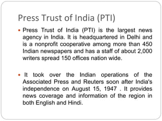 Press Trust of India (PTI)
 Press Trust of India (PTI) is the largest news
agency in India. It is headquartered in Delhi ...