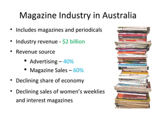 Magazine Industry in Australia
• Includes magazines and periodicals
• Industry revenue - $2 billion
• Revenue source
 Advertising – 40%
 Magazine Sales – 60%
• Declining sales of women’s weeklies
and interest magazines
• Declining share of economy
 