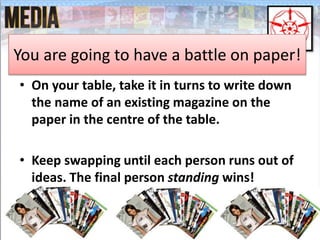 You are going to have a battle on paper! 
• On your table, take it in turns to write down 
the name of an existing magazine on the 
paper in the centre of the table. 
• Keep swapping until each person runs out of 
ideas. The final person standing wins! 
 
