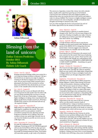 October 2015 09
Ashna Ddhannak
Blessing from the
land of unicorn
Zodiac Unicorn Predictins -
October 2015
By Ashna Ddhannak
Holistic Life Coach
The unicorn is a legendary creature like a horse, but with a slender
body, usually with a spiral horn growing out of its forehead.
Unicorns have been attributed with many Magical qualities; it is
believed that when one touches the horn of the unicorn and makes a
wish, it is always fulfilled. The Unicorn is a highly intelligent creature
and it is known to be wise & telepathic, and able to broadcast their
thoughts and feelings to whomever they wish.
Let's see what messages the lovely Unicorns have for each of
the Zodiac signs below for the month of October 2015.
Aries - March 21 – April 19
A relaxed mind is a gateway to manifest desired
changes in life. Don't try to do too many things at the
same time. Breakup & simplify your tasks. Unicorns
are asking you to nurture your inner self. Spending
time alone will be very fulfilling.
Taurus - April 20 – May 20
A tough situation will soon turn in your favour,
bringing you that much needed relief. Meditate on the
picture of the RISING SUN to bring about the time
period closer. Unicorns suggest you to keep all
communications on a humble note for this month.
Gemini - May 21 – June 20
Practicing the Law Of Attraction is the answer to all
your concerns for this month. Find ways of inducing
fun & laughter into your routine. Dress Up & be your
most Gorgeous Self. Handle any confrontations with
a sense of amazement. BE READY & PREPARED FOR
A VERY HAPPY SURPRISE… Something very good
is about to happen !!!
Cancer - June 21 – July 22
Keeping unresolved feelings within your system for a
very long time brings invitation to diseases. Call up a
best friend now & express your anger & negative
emotions & ask them to support you in the time of
need. All you need to keep within yourself is just a
planning for the future & let everyone be curious
about your SILENCE. Rest all should be out of your
system, is the valuable advice from the Unicorns.
Leo - July 23 – August 22
Eliminate any Fear, as you are blessed with divine
Love Frequencies for this month. Don't let others talk
you into doing something that you know is wrong.
Stand TALL in the face of adversities. Trusting your
higher intelligence & taking a brave step forward will
lighten up the heavy energies around you. Wearing a
TIGER'S EYE crystal on your left hand will soar up
the required courage.
Virgo - August 23 – September 22
Slight delays are expected in tasks that you were
expecting for completion this month. The wait is
definitely worth it as your patience would be
rewarded in unexpected ways. Burning Aromatic
Fragrances of Jasmine oil in a diffuser will work
wonders to keep your spirits high. Warmth, love &
care from the females in your life can revive you on
a 360 degree note.
Libra - September 23 – October 22
Set aside the traditional ways of dealing with
challenges. Practicing an OUT OF THE BOX approach
will not only hit the BULL's EYE, but also open new
doors of opportunities. All Sundays of this month are
favourable for brainstorming new ideas. Travel plans
will materialize quickly, so get ready to fly distances.
Scorpio - October 23 – November 21
The Unicorns strongly suggests you to DETOX your
body of the toxins, specially the colons & intestines.
Flush out your system with a high intake of liquid diet.
A diligent effort for 21 days to eat lighter food in the
evenings will see you through a big positive shift in
your health.
Sagittarius - November 22 – December 21
Watching Life with only Black & White perspective
brings stagnancy. Infuse Colour therapy all around
& then see the positive vibrations reaching Cloud
nine. Pull out your crayon set & draw a vibrant
rainbow with all the 7 colours. Red, Orange, Yellow,
Green, Blue, Indigo & Violet on a plain white paper.
It should be first thing in the morning before you get
out of your bed as this would have a stimulating effect
on your subconscious mind. The day will then begin
with nothing less than a MIRACLE.
Capricorn - December 22 – January 19
Expectation is the root cause of all evil. Unicorns
advice you this month to practice loads of
unconditional love. Using an Amethyst crystal on
your crown chakra will open doors of Universal Love.
Get inspired from the elders in the family on values of
bonding & unity which will increase your core strength.
Aquarius - January 20 – February 18
A BIG YES is coming from the Universe for all the
answers to your questions falling in place this month.
Admiring & expressing your feelings towards the
loved ones in your life, will not only brighten up your
atmosphere, but also set a pathway in motion for your
much needed Joy & Happiness.
Pisces - February 19 – March 20
This month shows hectic with social activities taking a
priority. Investing time with meeting with like minded
people will soon establish strong connections for future
prospects. Visiting your home town or touch basing with
the family roots will bring a deep sense of satisfaction.
 