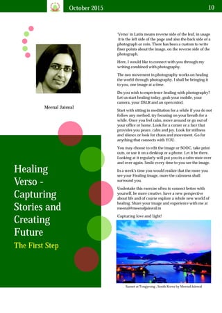October 2015 10
Meenal Jaiswal
'Verso' in Latin means reverse side of the leaf, in usage
it is the left side of the page and also the back side of a
photograph or coin. There has been a custom to write
finer points about the image, on the reverse side of the
photograph.
Healing
Verso -
Capturing
Stories and
Creating
Future
The First Step
Here, I would like to connect with you through my
writing combined with photography.
The neo movement in photography works on healing
the world through photography. I shall be bringing it
to you, one image at a time.
Do you wish to experience healing with photography?
Let us start healing today, grab your mobile, your
camera, your DSLR and an open mind.
Start with sitting in meditation for a while if you do not
follow any method, try focusing on your breath for a
while. Once you feel calm, move around or go out of
your office or home. Look for a corner or a face that
provides you peace, calm and joy. Look for stillness
and silence or look for chaos and movement. Go for
anything that connects with YOU.
You may choose to edit the image or SOOC, take print
outs, or use it on a desktop or a phone. Let it be there.
Looking at it regularly will put you in a calm state over
and over again. Smile every time to you see the image.
In a week's time you would realize that the more you
see your Healing image, more the calmness shall
surround you.
Undertake this exercise often to connect better with
yourself, be more creative, have a new perspective
about life and of course explore a whole new world of
healing. Share your image and experience with me at
meenal@meenaljaiswal.in
Capturing love and light!
Sunset at Tongyeong , South Korea by Meenal Jaiswal
 