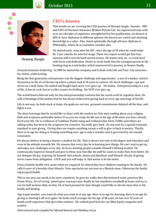October 2015 11
CEO's Journey
Hemang Jhangla
This month we are covering the CEO journey of Hemant Jangla , founder , MD
and CEO of Havmore Insurance Brokers Private Ltd. An experienced man with
over two decades of experience strengthened by his qualification, an alumni of
IIM-A, have diplomas in different spheres, his interest are varied and attaining
knowledge is a value. Also, learnt spiritually through advance diploma in
Philosophy, where he is committee member also.
He started early, soon after his SSC, since the age of 16 when he could make
Rs. 2 per cassette for selected songs. These two rupees would get him four
samosas still it was his hard earned money. He learnt early on , to work hard
with focus and dedication. Desire to work made him the youngest person in the
broking ring as a sub broker which maneuvered to journey in finance finally
towards insurance brokering . In 2005 he started his company and it deals with Life and Non- Life insurance
for claims, underwriting.
Being the first generation entrepreneur was the biggest challenge and opportunity , a son of a banker, started
his journey in the era of license raj where a phone took 8-10 years to connect. He faced challenges, ups and
down on a daily basis. He smiled and fought back never ever gave up . He insists , Entrepreneurship is a way
of life, it has its cycle but as a roller coaster its thrilling . Do NOT ever give up.
The world knows him not only for his entrepreneurship ventures but the social work he regularly does. He
calls it blessings of his mother,that he has always believed in giving back at every age and stage of his life.
Life is not easy, he feels stuck at times, the goals are not met, personal commitments delayed all the time, and
fights it out.
The three learnings that he would like to share with the readers are first start reading about your religion,
faith and scriptures preferably before 25 so you are ready for life not at the age of 60 when you have already
lived your life. He is a follower of Vaishnav Pushti marg and realized what Alvin Toffler and others are
talking today has been in the scriptures for centuries. Secondly give back , do not wait for a special economic
standard to start giving . Giving does not require anything except a will to give to back to society. Thirdly
there is no age for doing or leaning something new, age is only a number and is governed by our mental
constraints.
He always believe in being a learner a student for life. That is shown not only in his degree and education and
even in his attitude towards life. He ensures that every day he is learning new things. He can't wait to get up
and enjoy new challenges every day, he loves meeting people consider himself a lifelong student. He
continuously improves himself and give to those near him like his staff he wants to make their lives better. Do
not delegate the joy of giving, he himself visit schools, slums and distribute stuff himself, the joy of giving
never comes from delegation. GIVE and you will enjoy it, that seems to be his motto.
From a holistic health view point when we enquired, he shared they have diabetes running in the family. He
calls it more of a heredity than lifestyle. Now spectacles are not seen as a lifestyle issue. Otherwise the family
enjoys good health.
This is one area one needs to be more consistent, he goes for walks then discontinued many practices like
Pranic Kriya, Art of Living, joined gym, anyways now finally he has installed a treadmill at home and try to
run for half an hour daily on that. He is hard pressed for time though would like to devote more time to his
health and healing.
Age is just number, you must do what you want to at any age, there is no age for learning, there is no age for
giving or starting it all over again. He looks much younger for his age of 48 years, he has over 32 years of
hands work experience that gives him wisdom . He wished good luck for our Bliss Equity magazine and
readers.
(Interviewed and compiled by Meenal Jaiswal and Shobhaa Arya)
 