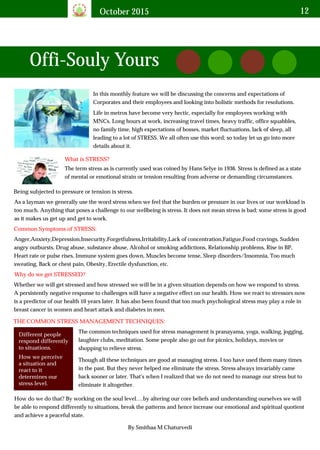 October 2015 12
In this monthly feature we will be discussing the concerns and expectations of
Corporates and their employees and looking into holistic methods for resolutions.
Life in metros have become very hectic, especially for employees working with
MNCs. Long hours at work, increasing travel times, heavy traffic, office squabbles,
no family time, high expectations of bosses, market fluctuations, lack of sleep, all
leading to a lot of STRESS. We all often use this word; so today let us go into more
details about it.
What is STRESS?
The term stress as is currently used was coined by Hans Selye in 1936. Stress is defined as a state
of mental or emotional strain or tension resulting from adverse or demanding circumstances.
Being subjected to pressure or tension is stress.
As a layman we generally use the word stress when we feel that the burden or pressure in our lives or our workload is
too much. Anything that poses a challenge to our wellbeing is stress. It does not mean stress is bad; some stress is good
as it makes us get up and get to work.
Common Symptoms of STRESS:
Anger,Anxiety,Depression,Insecurity,Forgetfulness,Irritability,Lack of concentration,Fatigue,Food cravings, Sudden
angry outbursts, Drug abuse, substance abuse, Alcohol or smoking addictions, Relationship problems, Rise in BP,
Heart rate or pulse rises, Immune system goes down, Muscles become tense, Sleep disorders/Insomnia, Too much
sweating, Back or chest pain, Obesity, Erectile dysfunction, etc.
Why do we get STRESSED?
Whether we will get stressed and how stressed we will be in a given situation depends on how we respond to stress.
A persistently negative response to challenges will have a negative effect on our health. How we react to stressors now
is a predictor of our health 10 years later. It has also been found that too much psychological stress may play a role in
breast cancer in women and heart attack and diabetes in men.
THE COMMON STRESS MANAGEMENT TECHNIQUES:
Different people
respond differently
to situations.
How we perceive
a situation and
react to it
determines our
stress level.
The common techniques used for stress management is pranayama, yoga, walking, jogging,
laughter clubs, meditation. Some people also go out for picnics, holidays, movies or
shopping to relieve stress.
Though all these techniques are good at managing stress. I too have used them many times
in the past. But they never helped me eliminate the stress. Stress always invariably came
back sooner or later. That's when I realized that we do not need to manage our stress but to
eliminate it altogether.
How do we do that? By working on the soul level….by altering our core beliefs and understanding ourselves we will
be able to respond differently to situations, break the patterns and hence increase our emotional and spiritual quotient
and achieve a peaceful state.
Offi-Souly Yours
By Smithaa M Chaturvedi
 