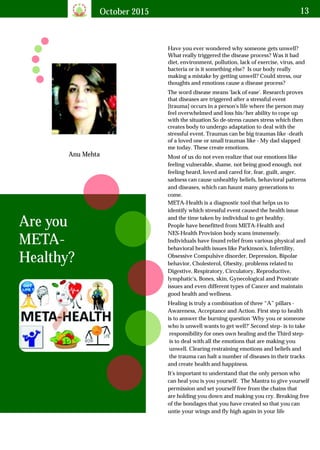 October 2015 13
Anu Mehta
Are you
META-
Healthy?
Have you ever wondered why someone gets unwell?
What really triggered the disease process? Was it bad
diet, environment, pollution, lack of exercise, virus, and
bacteria or is it something else? Is our body really
making a mistake by getting unwell? Could stress, our
thoughts and emotions cause a disease process?
The word disease means 'lack of ease'. Research proves
that diseases are triggered after a stressful event
[trauma] occurs in a person's life where the person may
feel overwhelmed and loss his/her ability to cope up
with the situation So de-stress causes stress which then
creates body to undergo adaptation to deal with the
stressful event. Traumas can be big traumas like -death
of a loved one or small traumas like - My dad slapped
me today. These create emotions.
Most of us do not even realize that our emotions like
feeling vulnerable, shame, not being good enough, not
feeling heard, loved and cared for, fear, guilt, anger,
sadness can cause unhealthy beliefs, behavioral patterns
and diseases, which can haunt many generations to
come.
META-Health is a diagnostic tool that helps us to
identify which stressful event caused the health issue
and the time taken by individual to get healthy.
People have benefitted from META-Health and
NES-Health Provision body scans immensely.
Individuals have found relief from various physical and
behavioral health issues like Parkinson's, Infertility,
Obsessive Compulsive disorder, Depression, Bipolar
behavior, Cholesterol, Obesity, problems related to
Digestive, Respiratory, Circulatory, Reproductive,
lymphatic's, Bones, skin, Gynecological and Prostrate
issues and even different types of Cancer and maintain
good health and wellness.
Healing is truly a combination of three “A” pillars -
Awareness, Acceptance and Action. First step to health
is to answer the burning question 'Why you or someone
who is unwell wants to get well?' Second step- is to take
responsibility for ones own healing and the Third step-
is to deal with all the emotions that are making you
unwell. Clearing restraining emotions and beliefs and
the trauma can halt a number of diseases in their tracks
and create health and happiness.
It's important to understand that the only person who
can heal you is you yourself. The Mantra to give yourself
permission and set yourself free from the chains that
are holding you down and making you cry. Breaking free
of the bondages that you have created so that you can
untie your wings and fly high again in your life
 