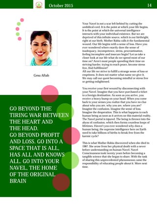 October 2015 14
Gesu Aftab
GO BEYOND THE
TIRING WAR BETWEEN
THE HEART AND
THE HEAD.
GO BEYOND PROFIT
AND LOSS. GO INTO A
SPACE THAT IS ALL,
HAS ALL AND KNOWS
ALL. GO INTO YOUR
NAVEL, THE HOME
OF THE ORIGINAL
BRAIN
Your Navel is not a scar left behind by cutting the
umbilical cord. It is the point at which your life begins.
It is the point at which the universal intelligence
interacts with your individual existence. But we are
deprived of this infinite source, which is our birthright,
right at our birth. Mother Rabia calls it the fundamental
wound. Our life begins with a sense of loss. Have you
ever wondered where exactly does the sense of
inadequacy, incompetence, stress, procrastination,
feeling incomplete and insecure begin? Let us take a
closer look at our life what do we spend most of our
time on? Aren't most people spending their time on
striving harder, trying to reach peace, become stress
free, find fulfillment?
All our life we strive to fulfill a strange sense of loss or
emptiness. It does not matter what name we give it.
We may call our quest becoming mindful or stress free
or getting enlightened.
You receive your first wound by disconnecting with
your Navel. Imagine that you have purchased a ticket
to a foreign destination. As soon as you arrive, you
receive a heavy bump on your head. When you come
back to your senses you realize that you have no clue
about who you are, why you are, where you are?
Imagine the confusion. Imagine the sense of loss.
Imagine the desperation. This is what happens to each
human being as soon as it arrives on this material reality.
The Navel portal is injured. The being is thrown into the
abyss of confusion, which then forms countless loops of
lifetimes. Haven't you ever wondered why does a
human being, the supreme intelligence here on Earth
need to take billions of births to break free from the
karmic cycle?
This is what Mother Rabia discovered when she died in
1987. She arose from her physical death with a never
before understanding on human Navel. Navel
Consciousness took twenty years before becoming a
tangible science that she began to share. With the task
of sharing this unprecedented phenomenon came the
responsibility of educating people about it. More next
time.
 