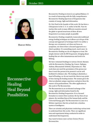 October 2015 15
Bhairavi Mehta
Reconnective Healing is return to an optimal Balance. It
is a result of interacting with the fully comprehensive
Reconnective Healing Spectrum of frequencies that
consists of energy, light and information.
Reconnective
Healing
Heal Beyond
Possibilities
Dr. Eric Pearl is the founder of this work. He has been a
Chiropractor in the U. S. A. earlier in his life. Now he
teaches this work in many different countries around
the globe to spread awareness of these all new
frequencies to as many people as possible
Reconnective Healing completely transcends traditional
energy healing techniques as it allows us to let go of the
concept and approach of technique itself. It is neither a
therapy nor a treatment, as it does not focus on
symptoms, nor does it have a focused approach on a
client's problem. It is something much, much more. In
Reconnective Healing we do not diagnose or treat. We
simply interact with the RH frequencies, bringing about
healing that are often instantaneous and tend to be
lifelong.
We have witnessed healings in various chronic diseases
with the Reconnective Healing. Eg. Cancer, Epilepsy,
Asthma, Rheumatoid Arthritis, Depression etc. This
work does not need the permission of the person nor
does it need the person to be present it can be well
facilitated in distance also. The healing is absolutely a
hand off healing, we do not touch the client at any point
of time during the healing session. The session gives the
client an absolute unique experience and gives them the
essence of its profoundness. The other application to
this work is The Reconnection.
The Reconnection is an accelerated exchange of the
energy, light and information found in the
Reconnective Healing Frequencies. It is a focused
formation to connect three systems: the lay lines of our
planets, the meridian lines of the human body and the
Universal Energy grid. The Reconnection is a once in a
lifetime experience that ties us back into a timeless
system of intelligence.
There are scientist and physicists conducting various tests
to understand how this works. There are significant
tests and experiments being conducted in order to
understand this frequencies.
Stay tuned to know more on how Science Proves
Reconnection.
 