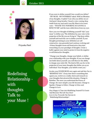 October 2015 16
Priyanka Patel
If you were to define yourself, how would you define?
- MY MUSE - MY INNERSELF asked. With no filtration
of my thoughts, I replied "I am who you define me as".
And post 3 deep breaths, I heard a voice coming deep
inside from my soul and it was My Muse in its warm
voice - "THANK YOU FOR BEING SO LOVING &
KIND TO ME" and the tears rolled down from my eyes
Redefining
Relationship -
with
thoughts
Talk to
your Muse !
Have you ever thought of defining yourself? Ask "your
muse" to define you."The definition by your voice is the
projection of the life you are living in." Dig deep within
yourself and reach the core to define yourself. If your
thoughts pertaining to your definition are self
constructive, stay grounded and continue evolving and
if those thoughts seems self destructive then start
researching on your paradigm of thoughts. Create a
buffer against your mind to protect it from the negative
or self destructive thoughts.
“Change your thoughts, change your beliefs, re-define
your relationship with your thoughts. If you can change
one belief about yourself, you will discover the ability
to change your entire life. The kind of life you live is the
projection of your inner thoughts that define you as an
individual. Your thoughts, your beliefs create you."
Invoke your INNER MUSE once again and ask him/her to
"REDEFINE YOU". Every time there's something that
upsets you, switch on a reality check and research on
your thoughts that attracted this situation, Change &
Redefine. The more you understand the Power of
Change, the more simpler your life becomes. Change to
Sparkle, Change to Glitter, Change to Glow and
Change to Love.
Stay Happy & Tune into Redefining Yourself To Create
And Recreate The Life You Own!
Love & Joy Towards Our Success in
"Redefining Relationships".
 