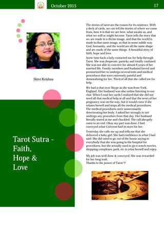 October 2015 17
Shivi Krishna
The stories of tarot are the reason for its existence. With
a deck of cards, we can tell the stories of where we come
from, how it is that we are here, what awaits us, and
what we will or might become. Tarot tells the story that
we are made in a divine image, and that the world is
made in that same image, so that in some subtle way
God, humanity, and the world are all the same shape
and are made of the same things. A beautiful story of
faith, hope and love.
Tarot Sutra -
Faith,
Hope &
Love
Some time back a lady contacted me for help through
Tarot. She was desperate, panicky and totally confused.
She was not able to conceive for almost 6 years of her
married life. Family members and husband forced and
pressurized her to undergo several tests and medical
procedures that were extremely painful and
demoralizing for her. Tired of all that she called me for
help.
We had a chat over Skype as she was from York,
England. Her husband was also online listening to our
chat. When I read her cards I realized that she did not
need all that medical help at all and that the news of her
pregnancy was on the way, but it would come if she
relaxes herself and stops all the medical procedures.
The medical procedures were unnecessarily
deteriorating her body. I asked her strongly to not
undergo any procedure from that day. Her husband
literally stared at me and chuckled. The call abruptly
came to an end. Okay my part was done. I had
conveyed what Universe had in-store for her.
Yesterday she calls me up and tells me that she
delivered a baby girl. She had confidence in what I had
said. She did used to go out of the house saying to
everybody that she was going to the hospital for
procedures, but she actually used to go n watch movies,
shopping complexes, park, etc to relax herself and enjoy.
My job was well done & conveyed. She was rewarded
for her long wait.
Thanks to the power of Tarot !!!
 