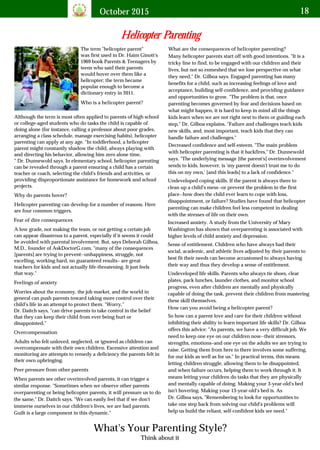 October 2015 18
The term "helicopter parent"
was first used in Dr. Haim Ginott's
1969 book Parents & Teenagers by
teens who said their parents
would hover over them like a
helicopter; the term became
popular enough to become a
dictionary entry in 2011.
Who is a helicopter parent?
Although the term is most often applied to parents of high school
or college-aged students who do tasks the child is capable of
doing alone (for instance, calling a professor about poor grades,
arranging a class schedule, manage exercising habits), helicopter
parenting can apply at any age. "In toddlerhood, a helicopter
parent might constantly shadow the child, always playing with
and directing his behavior, allowing him zero alone time,
" Dr. Dunnewold says. In elementary school, helicopter parenting
can be revealed through a parent ensuring a child has a certain
teacher or coach, selecting the child's friends and activities, or
providing disproportionate assistance for homework and school
projects.
Why do parents hover?
Helicopter parenting can develop for a number of reasons. Here
are four common triggers.
Fear of dire consequences
A low grade, not making the team, or not getting a certain job
can appear disastrous to a parent, especially if it seems it could
be avoided with parental involvement. But, says Deborah Gilboa,
M.D., founder of AskDoctorG.com, "many of the consequences
[parents] are trying to prevent--unhappiness, struggle, not
excelling, working hard, no guaranteed results– are great
teachers for kids and not actually life-threatening. It just feels
that way."
Feelings of anxiety
Worries about the economy, the job market, and the world in
general can push parents toward taking more control over their
child's life in an attempt to protect them. "Worry,"
Dr. Daitch says, "can drive parents to take control in the belief
that they can keep their child from ever being hurt or
disappointed."
Overcompensation
Adults who felt unloved, neglected, or ignored as children can
overcompensate with their own children. Excessive attention and
monitoring are attempts to remedy a deficiency the parents felt in
their own upbringing.
What are the consequences of helicopter parenting?
Many helicopter parents start off with good intentions. "It is a
tricky line to find, to be engaged with our children and their
lives, but not so enmeshed that we lose perspective on what
they need," Dr. Gilboa says. Engaged parenting has many
benefits for a child, such as increasing feelings of love and
acceptance, building self-confidence, and providing guidance
and opportunities to grow. "The problem is that, once
parenting becomes governed by fear and decisions based on
what might happen, it is hard to keep in mind all the things
kids learn when we are not right next to them or guiding each
step," Dr. Gilboa explains. "Failure and challenges teach kids
new skills, and, most important, teach kids that they can
handle failure and challenges."
Decreased confidence and self-esteem. "The main problem
with helicopter parenting is that it backfires," Dr. Dunnewold
says. "The underlying message [the parent's] overinvolvement
sends to kids, however, is 'my parent doesn't trust me to do
this on my own,' [and this leads] to a lack of confidence."
Undeveloped coping skills. If the parent is always there to
clean up a child's mess--or prevent the problem in the first
place--how does the child ever learn to cope with loss,
disappointment, or failure? Studies have found that helicopter
parenting can make children feel less competent in dealing
with the stresses of life on their own.
Increased anxiety. A study from the University of Mary
Washington has shown that overparenting is associated with
higher levels of child anxiety and depression.
Sense of entitlement. Children who have always had their
social, academic, and athletic lives adjusted by their parents to
best fit their needs can become accustomed to always having
their way and thus they develop a sense of entitlement.
Undeveloped life skills. Parents who always tie shoes, clear
plates, pack lunches, launder clothes, and monitor school
progress, even after children are mentally and physically
capable of doing the task, prevent their children from mastering
these skill themselves.
How can you avoid being a helicopter parent?
So how can a parent love and care for their children without
inhibiting their ability to learn important life skills? Dr. Gilboa
offers this advice: "As parents, we have a very difficult job. We
need to keep one eye on our children now--their stressors,
strengths, emotions–and one eye on the adults we are trying to
raise. Getting them from here to there involves some suffering,
for our kids as well as for us." In practical terms, this means
letting children struggle, allowing them to be disappointed,
and when failure occurs, helping them to work through it. It
means letting your children do tasks that they are physically
and mentally capable of doing. Making your 3-year-old's bed
isn't hovering. Making your 13-year-old's bed is. As
Dr. Gilboa says, "Remembering to look for opportunities to
take one step back from solving our child's problems will
help us build the reliant, self-confident kids we need."
Peer pressure from other parents
When parents see other overinvolved parents, it can trigger a
similar response. "Sometimes when we observe other parents
overparenting or being helicopter parents, it will pressure us to do
the same," Dr. Daitch says. "We can easily feel that if we don't
immerse ourselves in our children's lives, we are bad parents.
Guilt is a large component in this dynamic."
Think about it
What's Your Parenting Style?
Helicopter Parenting
 
