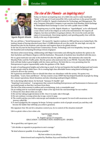 October 2015 19
The rise of the Phoenix- an inspiring story!
Agnelo Rajesh Athaide
Today we feature an inspiring story of a child who used to make handmade
“binds” at the age of 13 and earned Rs 3.50 a week and now is the proud founder
of an ISO Certified St. Agnelo's Institution for Technology and Management, The
only Computer Education Company to get sanction from Bombay Stock Exchange
& Ahmedabad Stock Exchange to come out with a public issue in 2000.
This inspiring story is of Mr. Rajesh Athaide or “AgneloRajesh” as he calls himself,
a man whose work is his religion as well as his entertainment. He respects all
religions, but does not believe in going to shrines. He revers his work and also
enjoys it tremendously. Exercising regularly and spending quality time with his
family is his way of rejuvenation.
We can call him a “Serial Entrepreneur”. He started St. Agnelo's institute in 1993 and has never looked back. His
institute boasts of having educated more than 3, 25,000 students all over the world. He aims high, not only for
himself but also for his students; and educates and inspires them to be global citizens.
In the last 10 years he has forayed into Construction, Events, Technology and even hospitality; having created
the beautiful and enchanting Dewdrops retreat at Igatpuri.
His latest achievement being, collaborating with Major Universities and offering his students the option to do
their bachelors and Masters Degrees with his Institution. Thousands of students have benefited with this move.
He is a great motivator not only to his students but also the public at large. His institution also trains the
Mumbai Police and the Traffic police. But the person who motivates him is our PM Mr. Narendra Modi, who he
feels will take India to great heights with his vision and focus. He feels this is a very promising time for
Entrepreneurs to grow exponentially under the guidance of Mr. Modi.
In spite of reaching great heights and achieving so much, he has not forgotten his humble background and wants
to give people what he didn't have. He is creating high class affordable homes using latest technology and
resources all over the country.
He is generous and believes that we should also share our abundance with the society. He quotes very
beautifully, “Learn, Earn and Return”. He has created a trust, IDWF that has helped hundreds of people by doing
free cataract operations, blood donations and also educating underprivileged children.
He is also being talked about, for his book “Samasya Te Sandhi” and
“Inspiring Conversations”. A programme that connects budding Entrepreneurs and businessmen to famous and
successful people so that they can learn from them.
The list of his achievements is endless and overwhelming, truly a remarkable man!
On an ending note he was kind enough to share a few tips from his vast knowledge for our readers:
1) Always be clear about what you want.
2) Do not fear taking tough decisions in life. Once it is made, take it through.
3) Do not continue a wrong action due to ego, correct it asap.
4) The world watches you with a microscope and mistakes are not spared. So travel with awareness on the
journey called life.
5) A man is judged by the company he keeps. So keep a positive circle of people around you and they will
become the ladder that will help you achieve greatness.
His signature line: Do not let a situation control you, be in control of the situation instead!!
My best wishes to you always.
Life is a picnic when u love what u do.
Agnelorajesh athaide,
CMD ,
St. Angelo's group of companies.
EDUCATION : CONSTRUCTION: HOSPITALITY : SPORTS,
"Be so good they can't ignore you."
" Life shrinks or expands in proportion to one's courage."
"Be kind whenever possible. It is always possible."
(Interviewed and compiled by Shobhaa Arya and Smithaa M Chaturvedi)
 